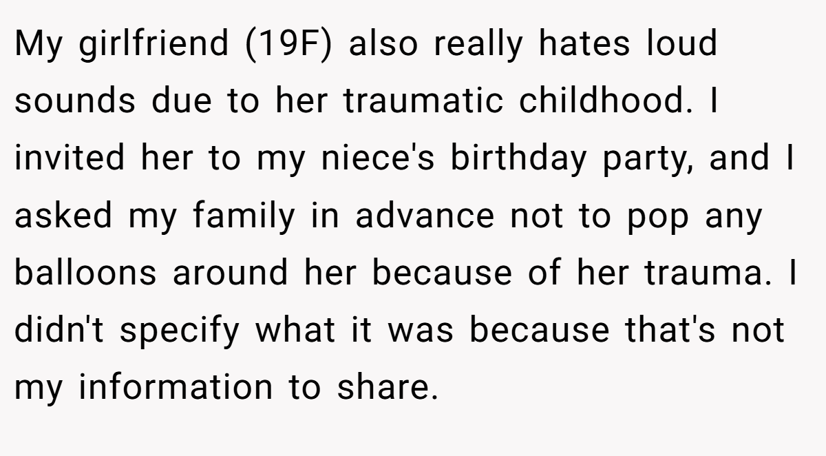 My girlfriend (19F) also really hates loud sounds due to her traumatic childhood. I invited her to my niece's birthday party, and I asked my family in advance not to pop any balloons around her because of her trauma. I didn't specify what it was because that's not my information to share.