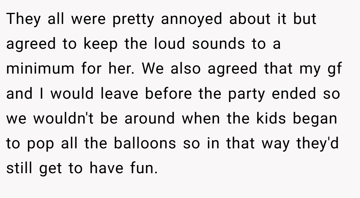 They all were pretty annoyed about it but agreed to keep the loud sounds to a minimum for her. We also agreed that my gf and I would leave before the party ended so we wouldn't be around when the kids began to pop all the balloons so in that way they'd still get to have fun.