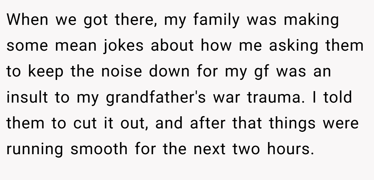 When we got there, my family was making some mean jokes about how me asking them to keep the noise down for my gf was an insult to my grandfather's war trauma. I told them to cut it out, and after that things were running smooth for the next two hours.