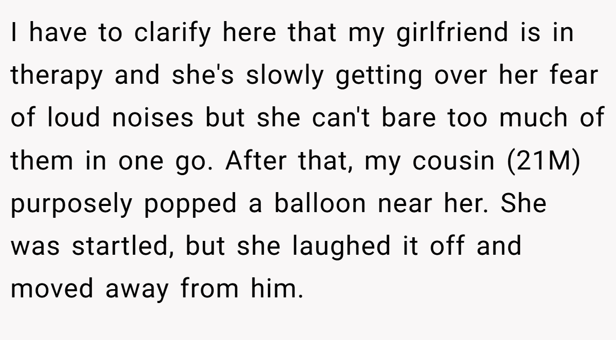 I have to clarify here that my girlfriend is in therapy and she's slowly getting over her fear of loud noises but she can't bare too much of them in one go. After that, my cousin (21M) purposely popped a balloon near her. She was startled, but she laughed it off and moved away from him.