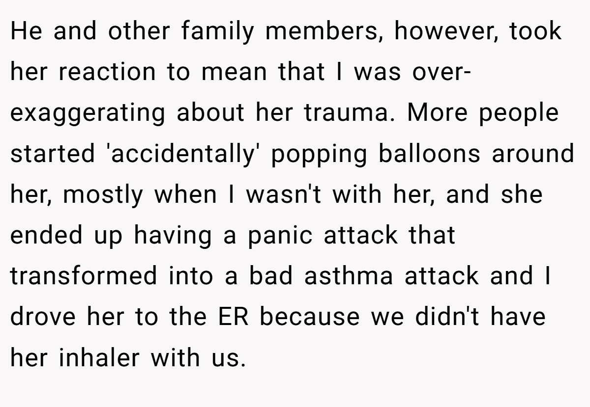 He and other family members, however, took her reaction to mean that I was over-exaggerating about her trauma. More people started 'accidentally' popping balloons around her, mostly when I wasn't with her, and she ended up having a panic attack that transformed into a bad asthma attack and I drove her to the ER because we didn't have her inhaler with us.