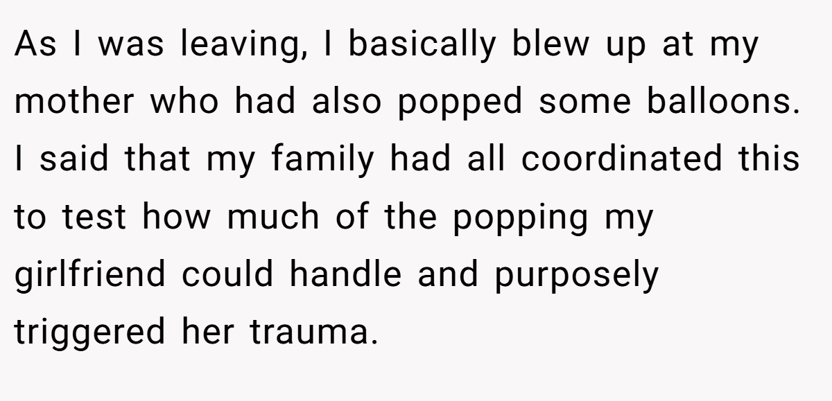 As I was leaving, I basically blew up at my mother who had also popped some balloons. I said that my family had all coordinated this to test how much of the popping my girlfriend could handle and purposely triggered her trauma.