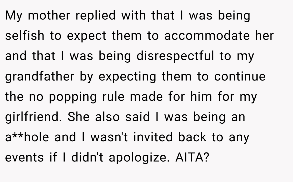 My mother replied with that I was being selfish to expect them to accommodate her and that I was being disrespectful to my grandfather by expecting them to continue the no popping rule made for him for my girlfriend. She also said I was being an a**hole and I wasn't invited back to any events if I didn't apologize. AITA?