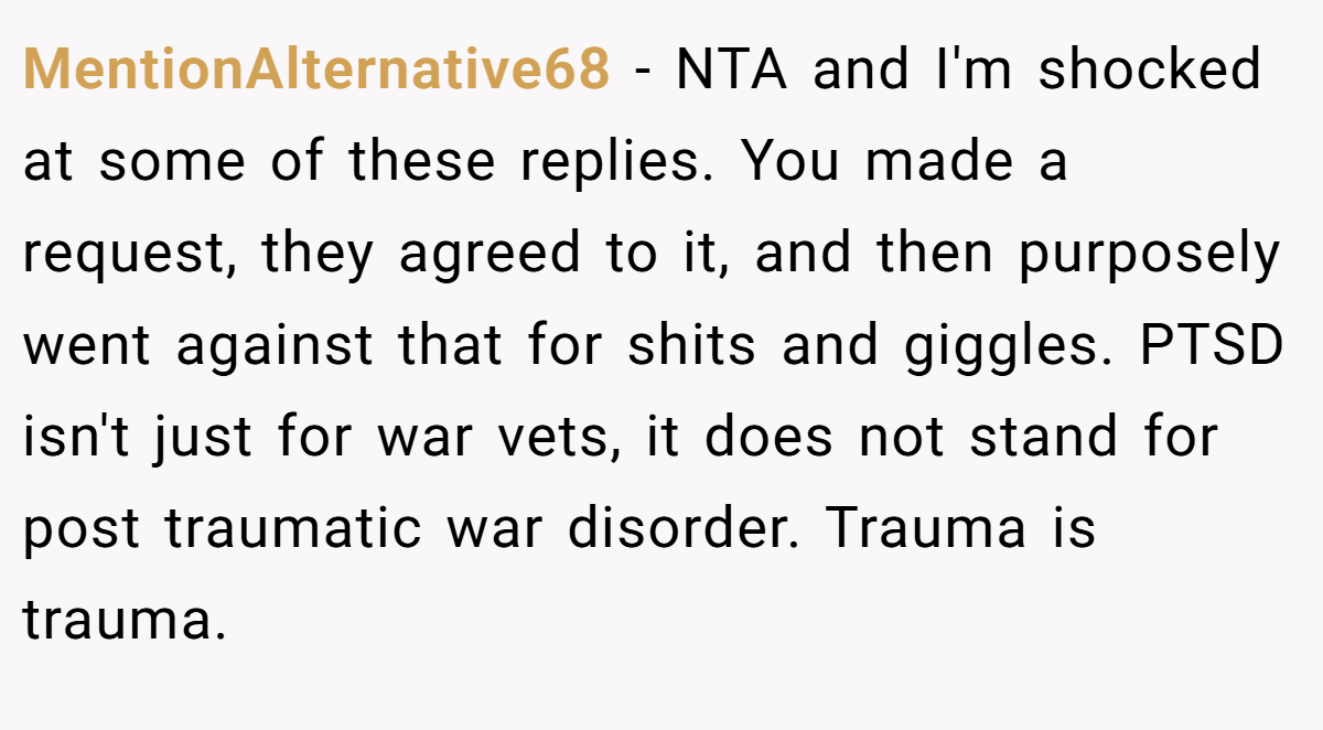 MentionAlternative68 − NTA and I'm shocked at some of these replies. You made a request, they agreed to it, and then purposely went against that for shits and giggles. PTSD isn't just for war vets, it does not stand for post traumatic war disorder. Trauma is trauma.