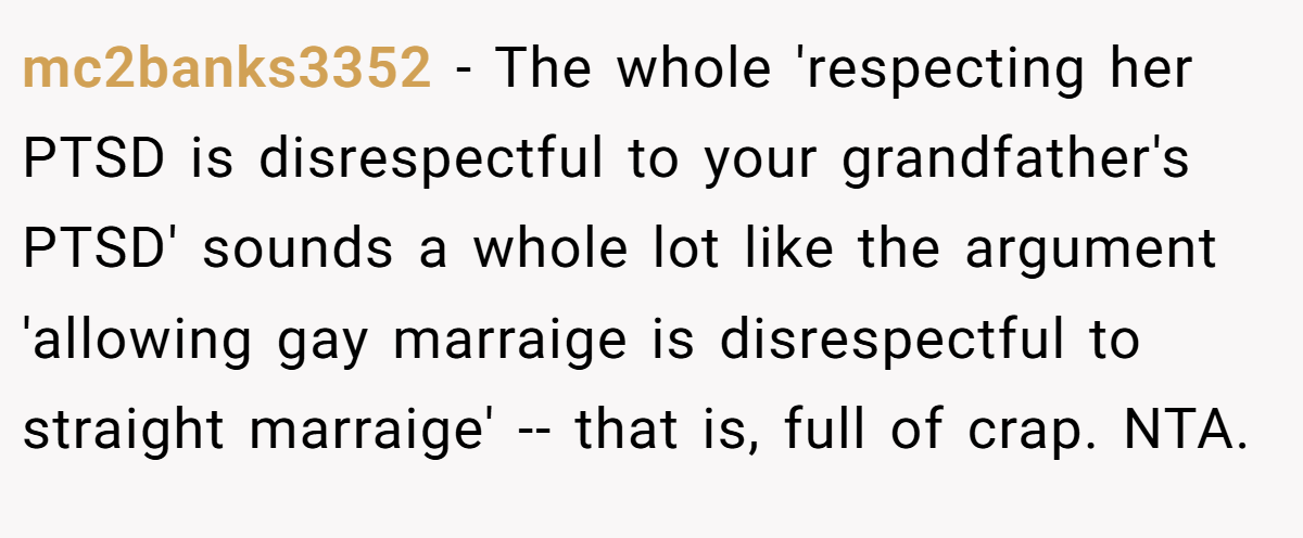 mc2banks3352 − The whole 'respecting her PTSD is disrespectful to your grandfather's PTSD' sounds a whole lot like the argument 'allowing gay marraige is disrespectful to straight marraige' -- that is, full of crap. NTA.