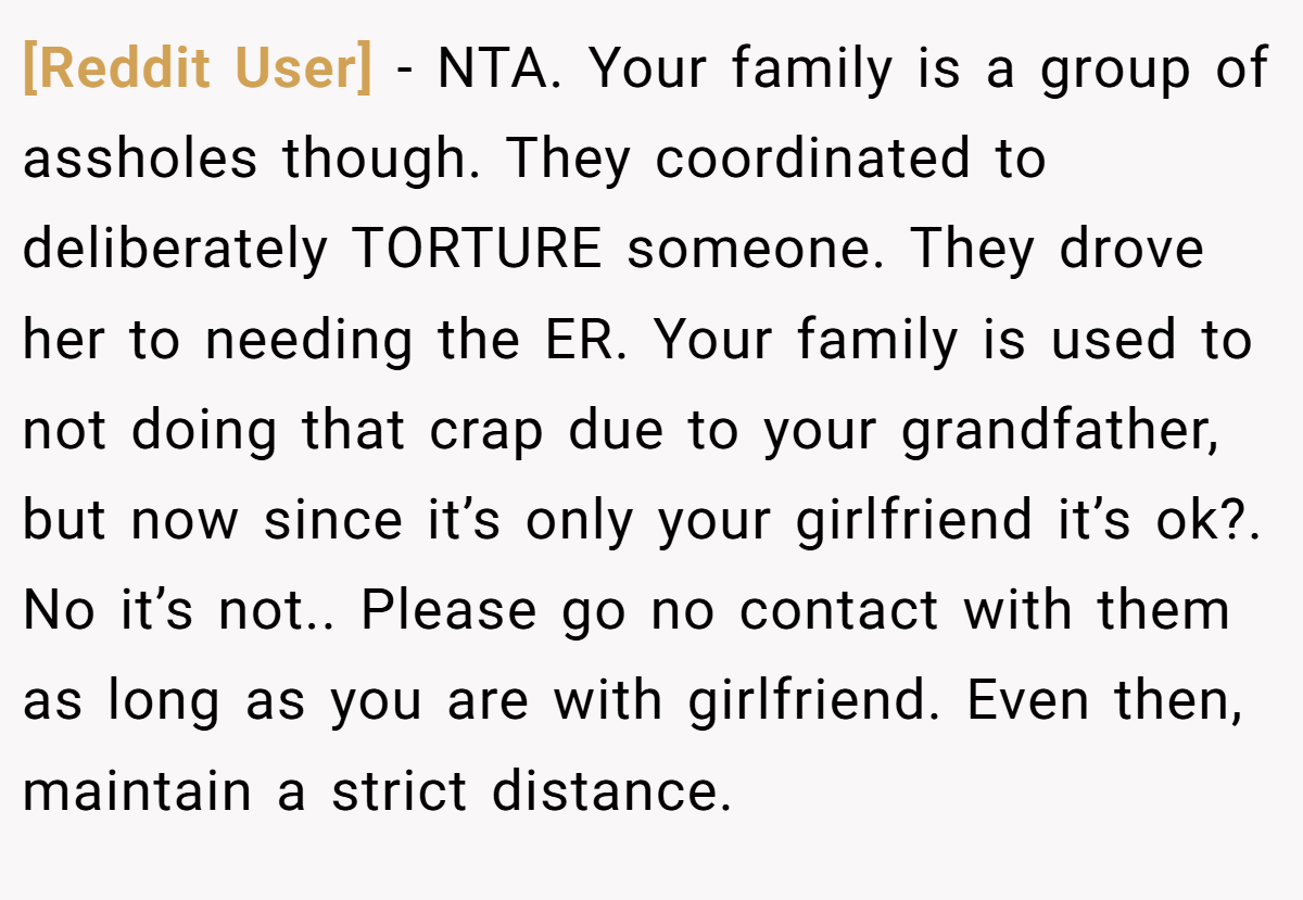 [Reddit User] − NTA. Your family is a group of assholes though. They coordinated to deliberately TORTURE someone. They drove her to needing the ER. Your family is used to not doing that crap due to your grandfather, but now since it’s only your girlfriend it’s ok?. No it’s not.. Please go no contact with them as long as you are with girlfriend. Even then, maintain a strict distance.