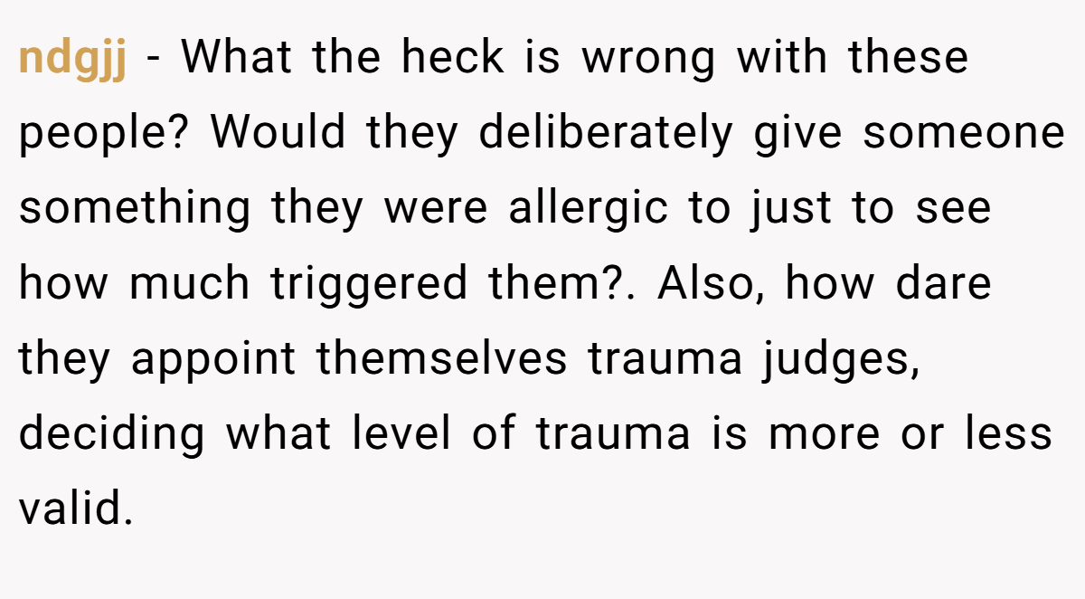 ndgjj − What the heck is wrong with these people? Would they deliberately give someone something they were allergic to just to see how much triggered them?. Also, how dare they appoint themselves trauma judges, deciding what level of trauma is more or less valid.