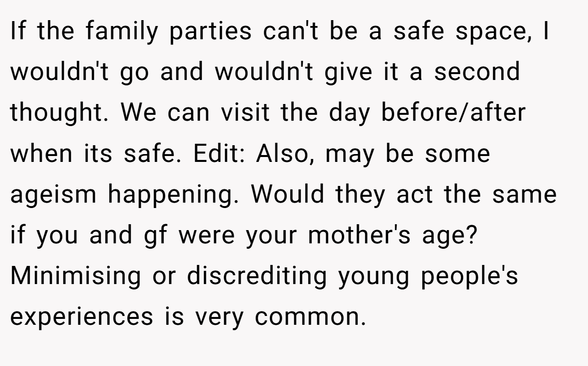 If the family parties can't be a safe space, I wouldn't go and wouldn't give it a second thought. We can visit the day before/after when its safe. Edit: Also, may be some ageism happening. Would they act the same if you and gf were your mother's age? Minimising or discrediting young people's experiences is very common.