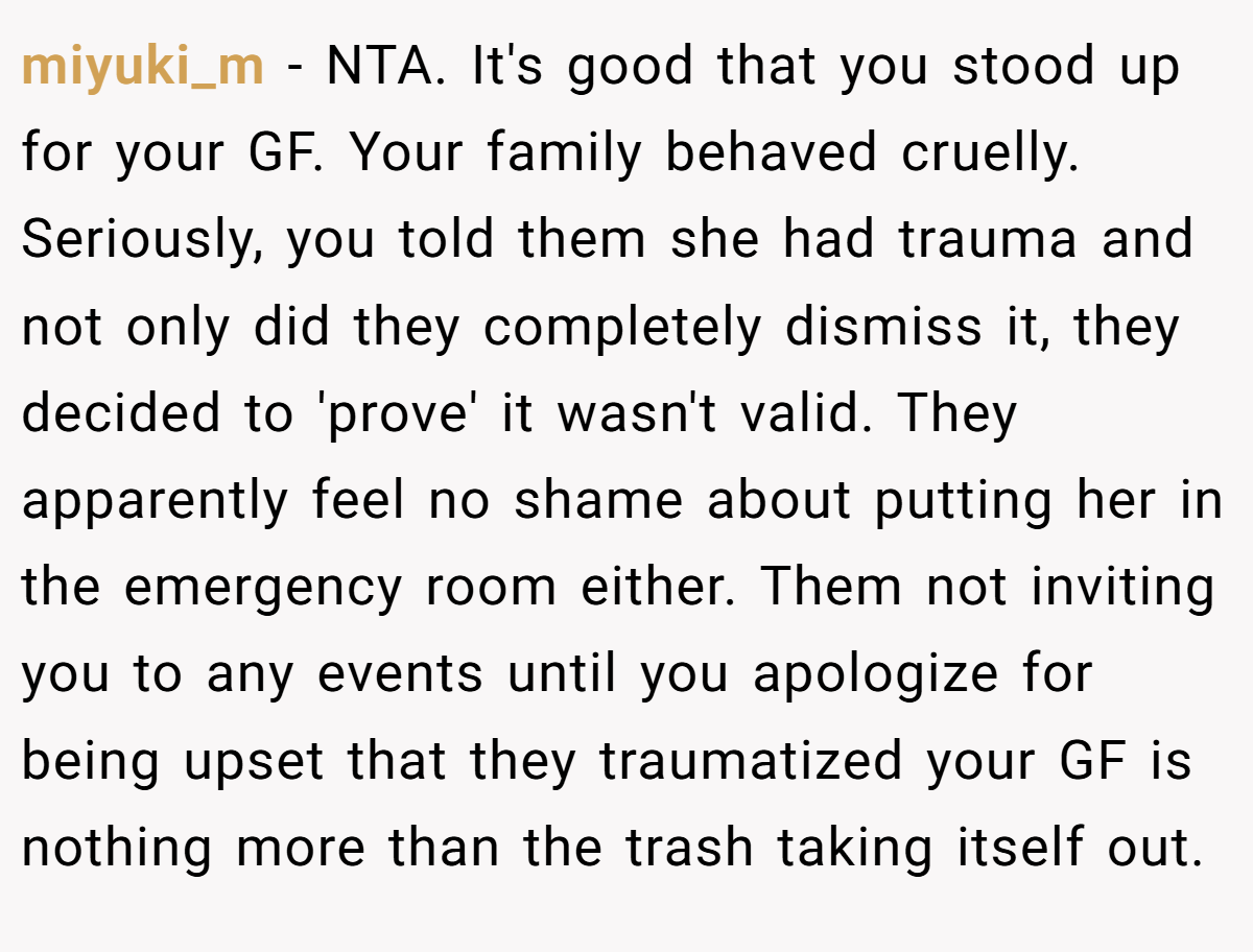 miyuki_m − NTA. It's good that you stood up for your GF. Your family behaved cruelly. Seriously, you told them she had trauma and not only did they completely dismiss it, they decided to 'prove' it wasn't valid. They apparently feel no shame about putting her in the emergency room either. Them not inviting you to any events until you apologize for being upset that they traumatized your GF is nothing more than the trash taking itself out.