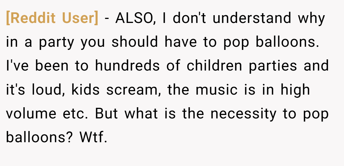 [Reddit User] − ALSO, I don't understand why in a party you should have to pop balloons. I've been to hundreds of children parties and it's loud, kids scream, the music is in high volume etc. But what is the necessity to pop balloons? Wtf.