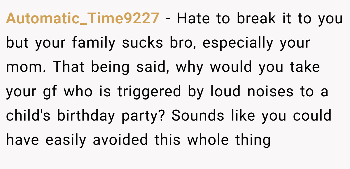 Automatic_Time9227 − Hate to break it to you but your family sucks bro, especially your mom. That being said, why would you take your gf who is triggered by loud noises to a child's birthday party? Sounds like you could have easily avoided this whole thing