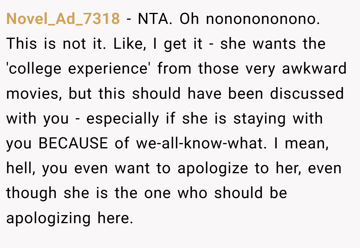 Novel_Ad_7318 − NTA. Oh nononononono. This is not it. Like, I get it - she wants the 'college experience' from those very awkward movies, but this should have been discussed with you - especially if she is staying with you BECAUSE of we-all-know-what. I mean, hell, you even want to apologize to her, even though she is the one who should be apologizing here.