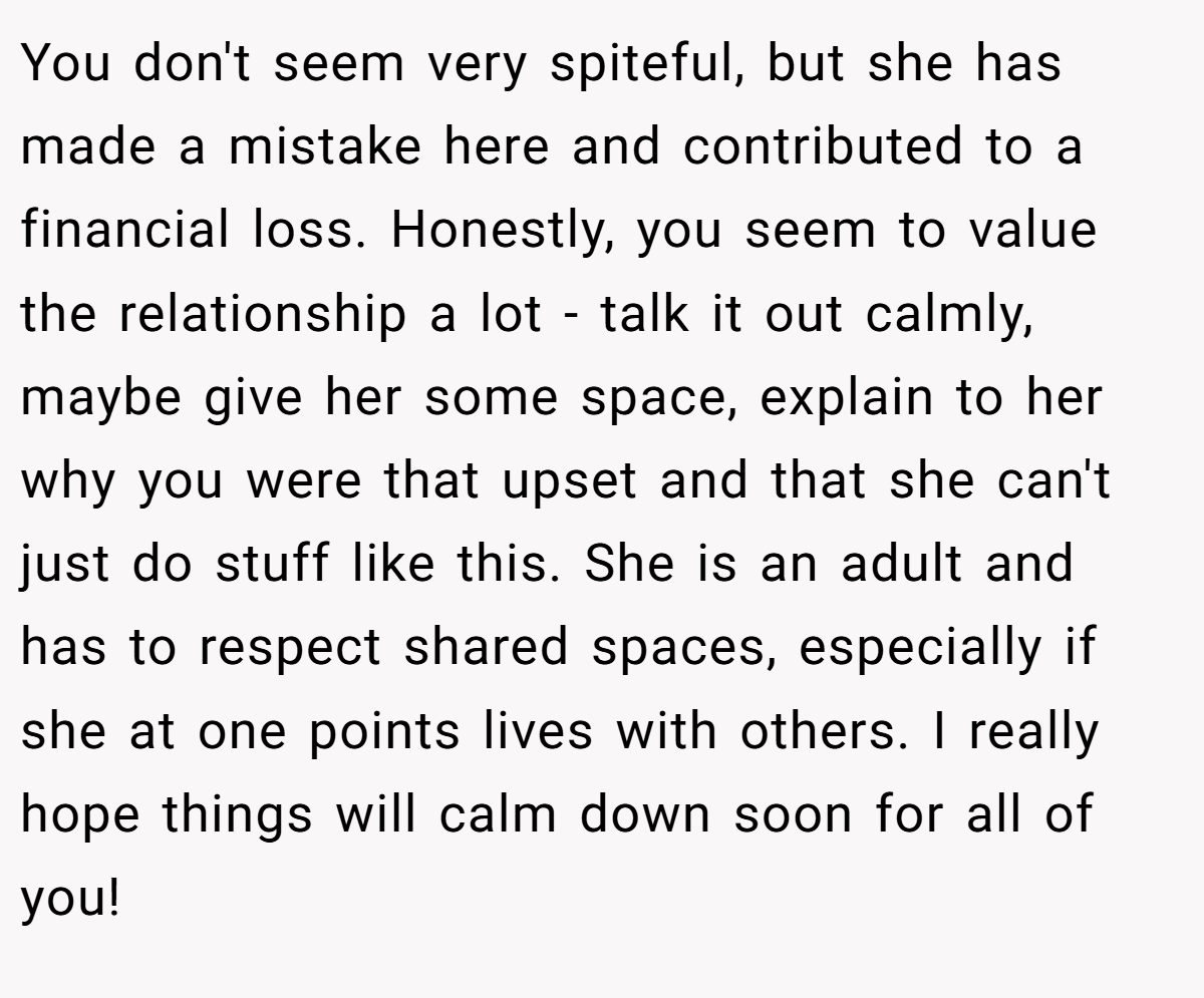 You don't seem very spiteful, but she has made a mistake here and contributed to a financial loss. Honestly, you seem to value the relationship a lot - talk it out calmly, maybe give her some space, explain to her why you were that upset and that she can't just do stuff like this. She is an adult and has to respect shared spaces, especially if she at one points lives with others. I really hope things will calm down soon for all of you!