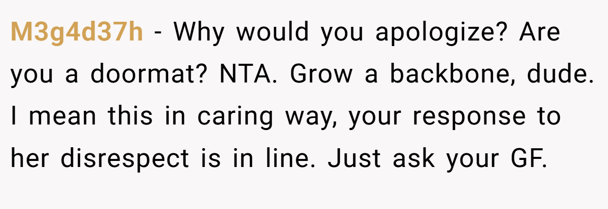 M3g4d37h − Why would you apologize? Are you a doormat? NTA. Grow a backbone, dude. I mean this in caring way, your response to her disrespect is in line. Just ask your GF.