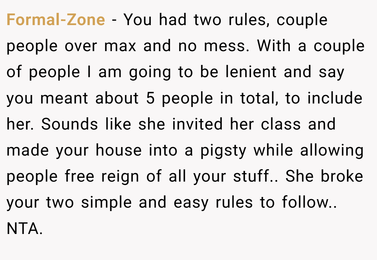 Formal-Zone − You had two rules, couple people over max and no mess. With a couple of people I am going to be lenient and say you meant about 5 people in total, to include her. Sounds like she invited her class and made your house into a pigsty while allowing people free reign of all your stuff.. She broke your two simple and easy rules to follow.. NTA.