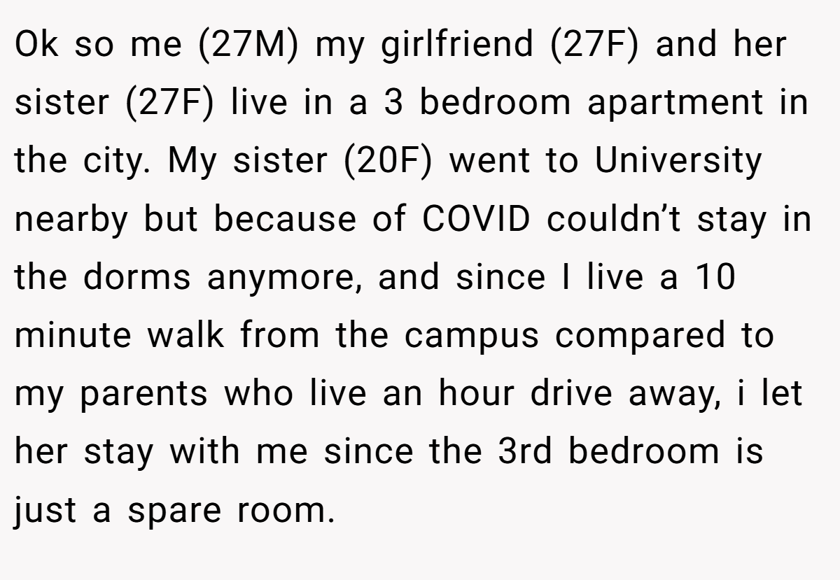 Ok so me (27M) my girlfriend (27F) and her sister (27F) live in a 3 bedroom apartment in the city. My sister (20F) went to University nearby but because of COVID couldn’t stay in the dorms anymore, and since I live a 10 minute walk from the campus compared to my parents who live an hour drive away, i let her stay with me since the 3rd bedroom is just a spare room.