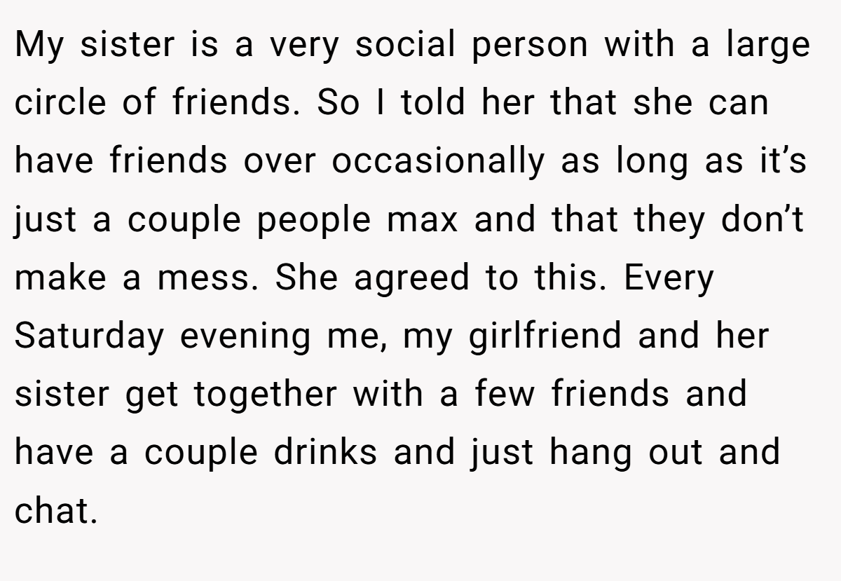 My sister is a very social person with a large circle of friends. So I told her that she can have friends over occasionally as long as it’s just a couple people max and that they don’t make a mess. She agreed to this. Every Saturday evening me, my girlfriend and her sister get together with a few friends and have a couple drinks and just hang out and chat.