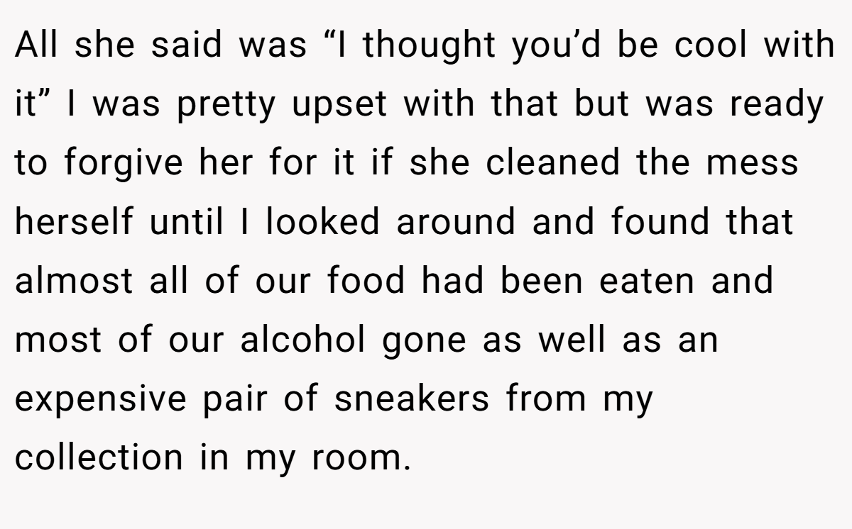 All she said was “I thought you’d be cool with it” I was pretty upset with that but was ready to forgive her for it if she cleaned the mess herself until I looked around and found that almost all of our food had been eaten and most of our alcohol gone as well as an expensive pair of sneakers from my collection in my room.