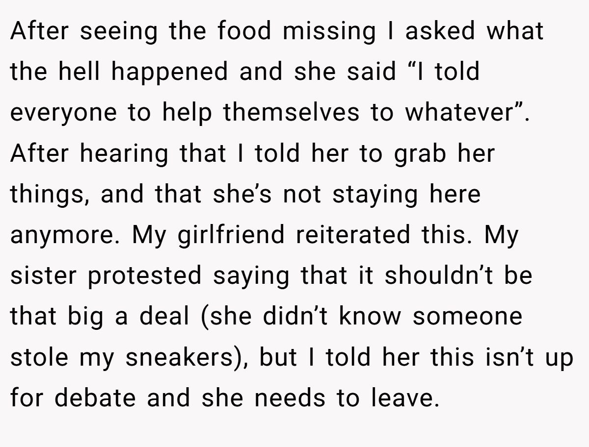 After seeing the food missing I asked what the hell happened and she said “I told everyone to help themselves to whatever”. After hearing that I told her to grab her things, and that she’s not staying here anymore. My girlfriend reiterated this. My sister protested saying that it shouldn’t be that big a deal (she didn’t know someone stole my sneakers), but I told her this isn’t up for debate and she needs to leave.