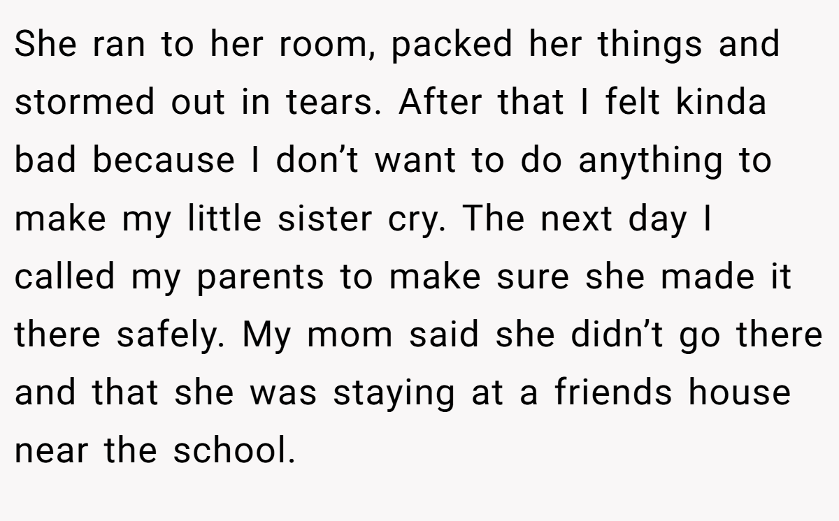 She ran to her room, packed her things and stormed out in tears. After that I felt kinda bad because I don’t want to do anything to make my little sister cry. The next day I called my parents to make sure she made it there safely. My mom said she didn’t go there and that she was staying at a friends house near the school.