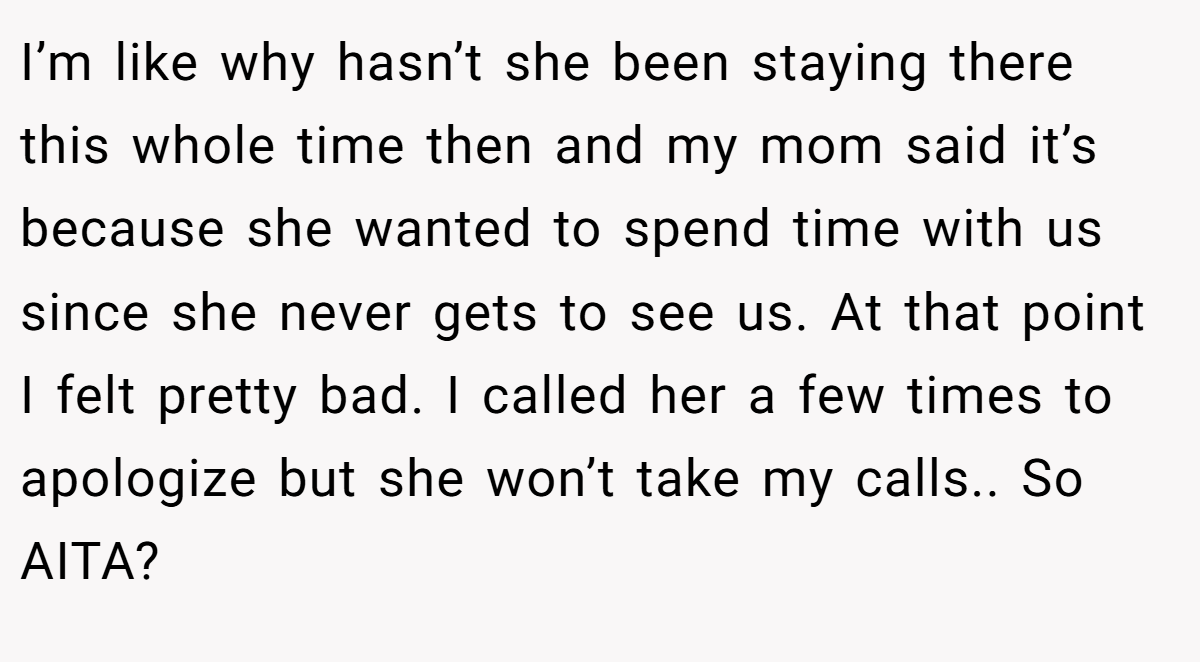 I’m like why hasn’t she been staying there this whole time then and my mom said it’s because she wanted to spend time with us since she never gets to see us. At that point I felt pretty bad. I called her a few times to apologize but she won’t take my calls.. So AITA?