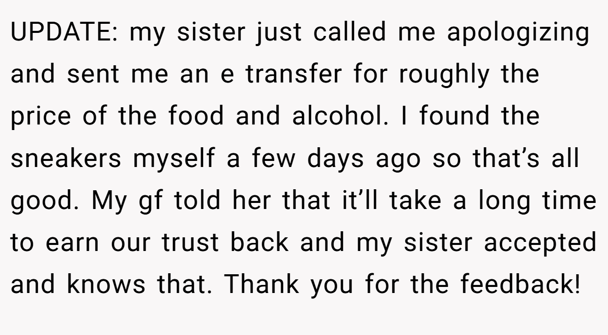 UPDATE: my sister just called me apologizing and sent me an e transfer for roughly the price of the food and alcohol. I found the sneakers myself a few days ago so that’s all good. My gf told her that it’ll take a long time to earn our trust back and my sister accepted and knows that. Thank you for the feedback!