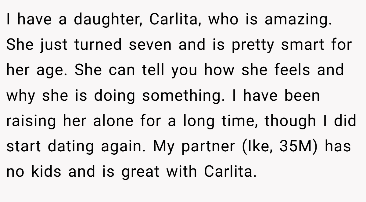 I have a daughter, Carlita, who is amazing. She just turned seven and is pretty smart for her age. She can tell you how she feels and why she is doing something. I have been raising her alone for a long time, though I did start dating again. My partner (Ike, 35M) has no kids and is great with Carlita.