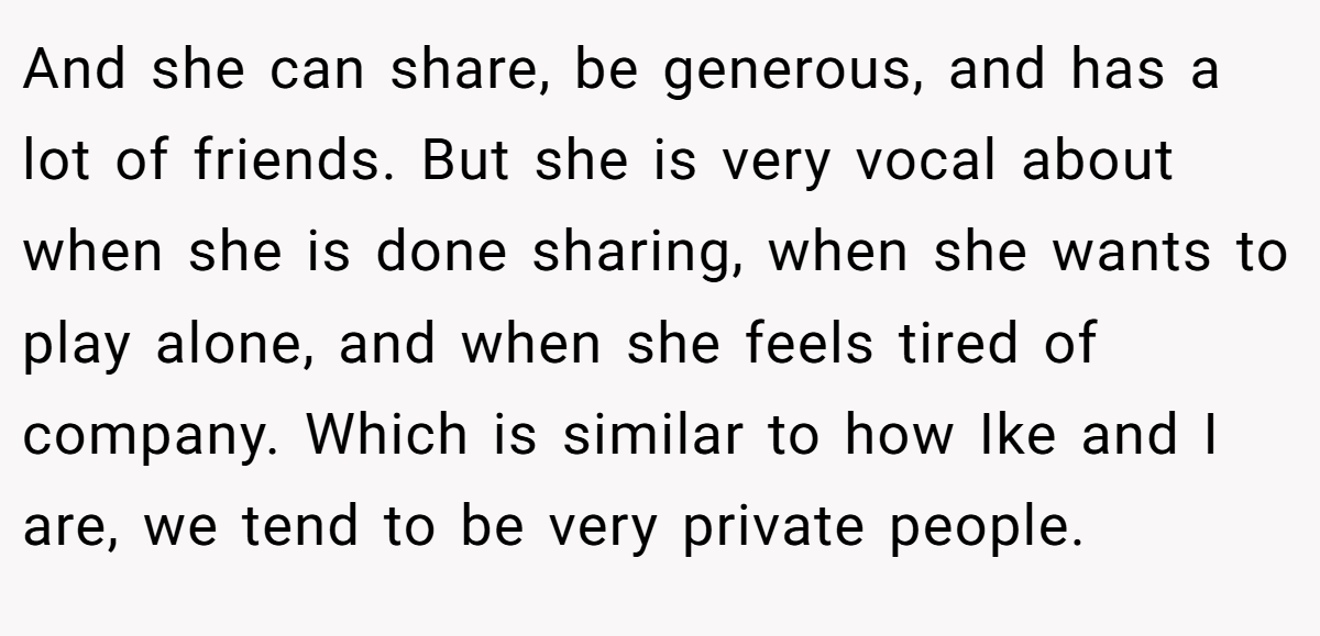 And she can share, be generous, and has a lot of friends. But she is very vocal about when she is done sharing, when she wants to play alone, and when she feels tired of company. Which is similar to how Ike and I are, we tend to be very private people.