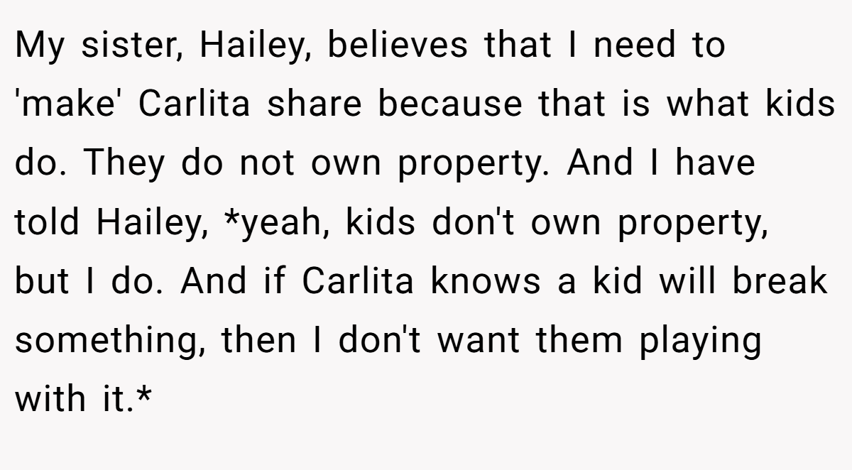 My sister, Hailey, believes that I need to 'make' Carlita share because that is what kids do. They do not own property. And I have told Hailey, *yeah, kids don't own property, but I do. And if Carlita knows a kid will break something, then I don't want them playing with it.*