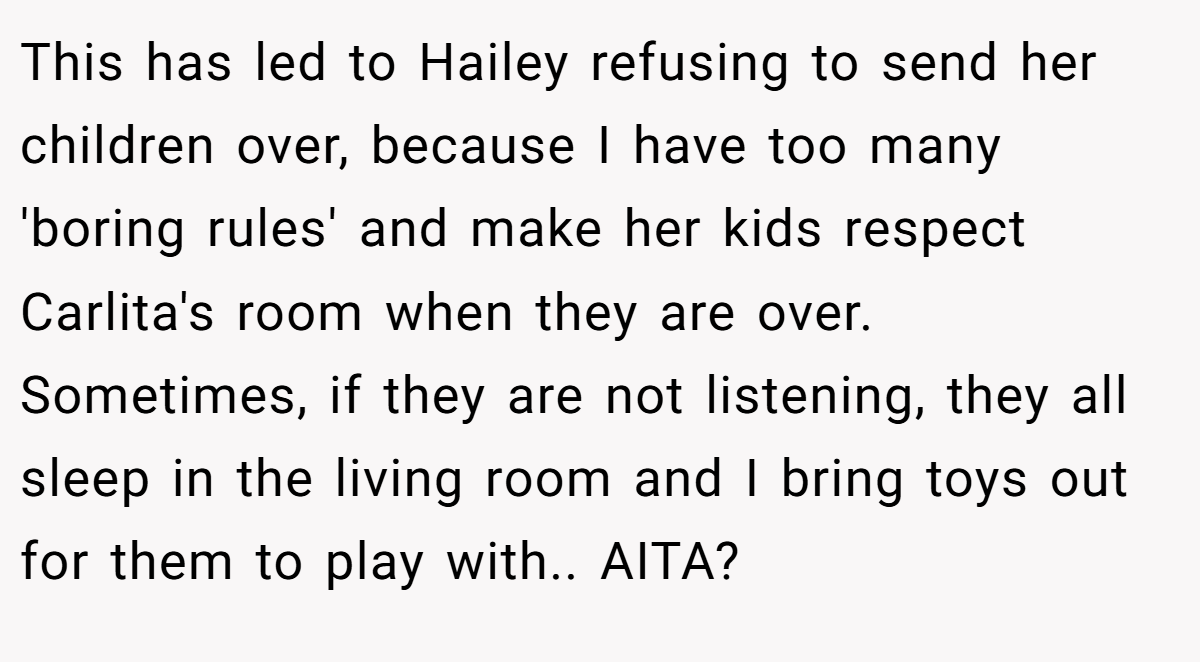 This has led to Hailey refusing to send her children over, because I have too many 'boring rules' and make her kids respect Carlita's room when they are over. Sometimes, if they are not listening, they all sleep in the living room and I bring toys out for them to play with.. AITA?