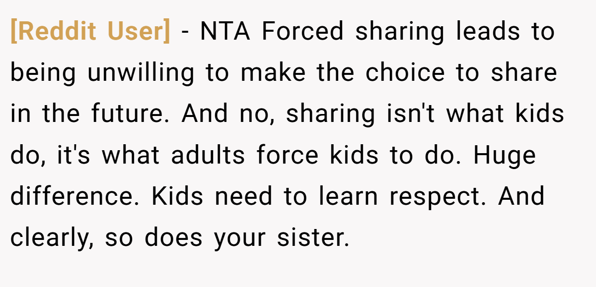 [Reddit User] − NTA Forced sharing leads to being unwilling to make the choice to share in the future. And no, sharing isn't what kids do, it's what adults force kids to do. Huge difference. Kids need to learn respect. And clearly, so does your sister.