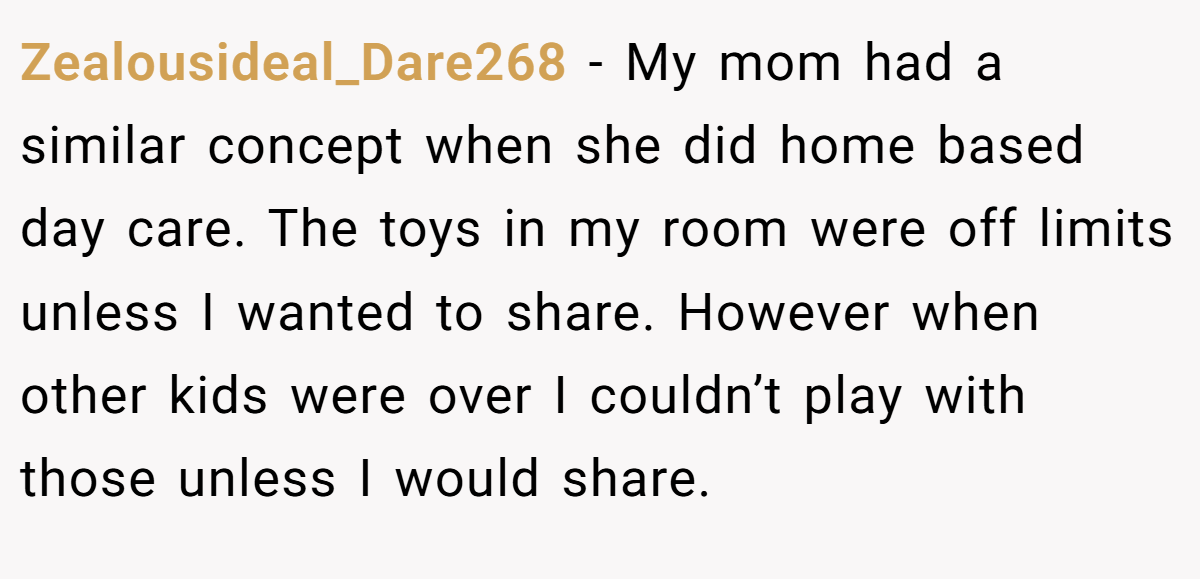Zealousideal_Dare268 − My mom had a similar concept when she did home based day care. The toys in my room were off limits unless I wanted to share. However when other kids were over I couldn’t play with those unless I would share.