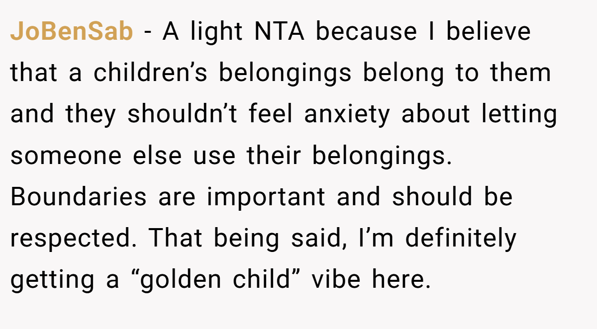 JoBenSab − A light NTA because I believe that a children’s belongings belong to them and they shouldn’t feel anxiety about letting someone else use their belongings. Boundaries are important and should be respected. That being said, I’m definitely getting a “golden child” vibe here.