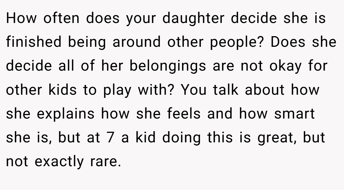 How often does your daughter decide she is finished being around other people? Does she decide all of her belongings are not okay for other kids to play with? You talk about how she explains how she feels and how smart she is, but at 7 a kid doing this is great, but not exactly rare.