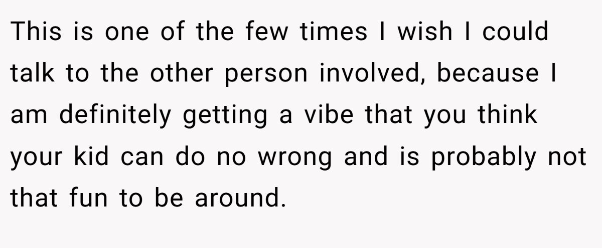 This is one of the few times I wish I could talk to the other person involved, because I am definitely getting a vibe that you think your kid can do no wrong and is probably not that fun to be around.