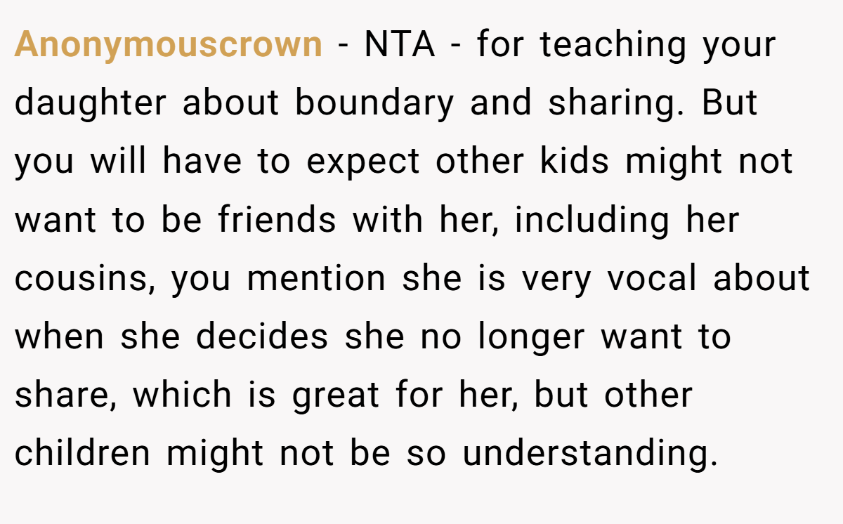 Anonymouscrown − NTA - for teaching your daughter about boundary and sharing. But you will have to expect other kids might not want to be friends with her, including her cousins, you mention she is very vocal about when she decides she no longer want to share, which is great for her, but other children might not be so understanding.