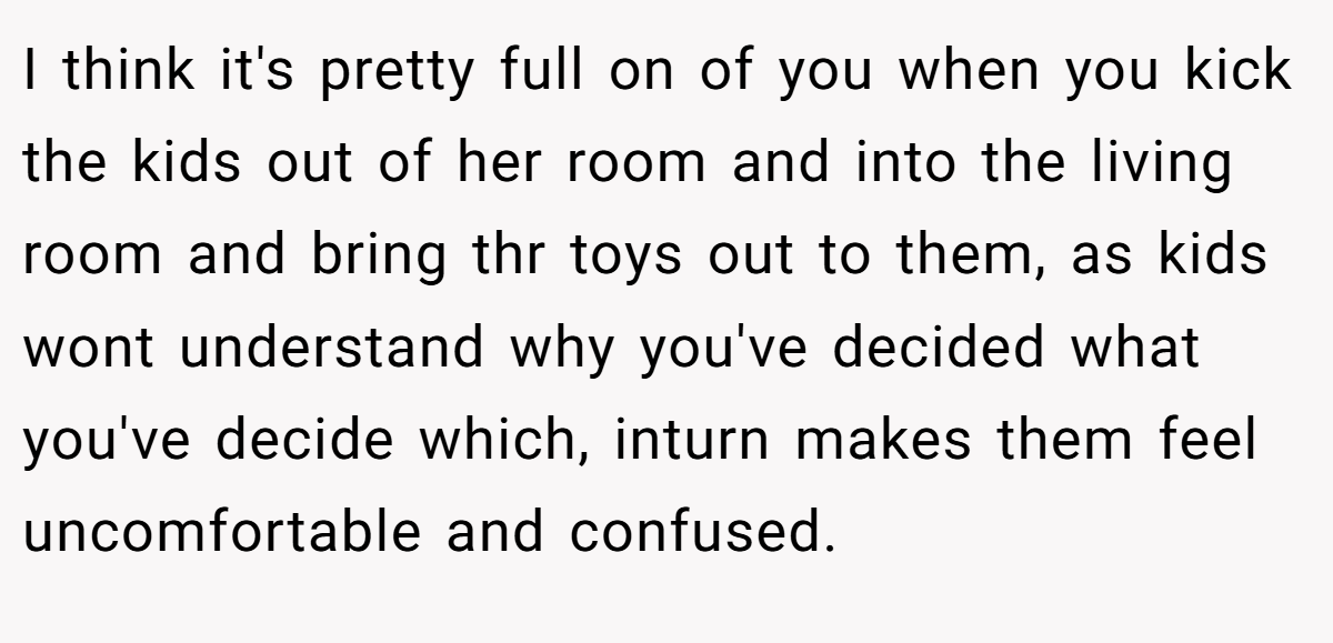 I think it's pretty full on of you when you kick the kids out of her room and into the living room and bring thr toys out to them, as kids wont understand why you've decided what you've decide which, inturn makes them feel uncomfortable and confused.