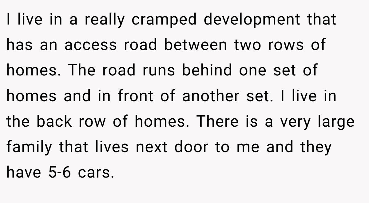 I live in a really cramped development that has an access road between two rows of homes. The road runs behind one set of homes and in front of another set. I live in the back row of homes. There is a very large family that lives next door to me and they have 5-6 cars.