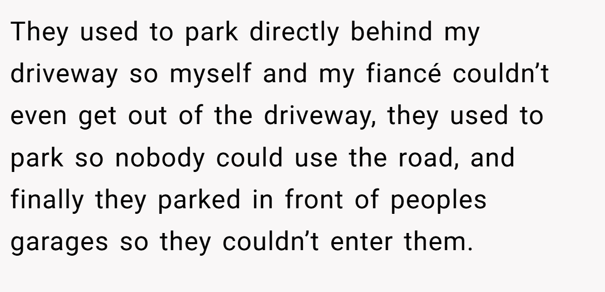 They used to park directly behind my driveway so myself and my fiancé couldn’t even get out of the driveway, they used to park so nobody could use the road, and finally they parked in front of peoples garages so they couldn’t enter them.