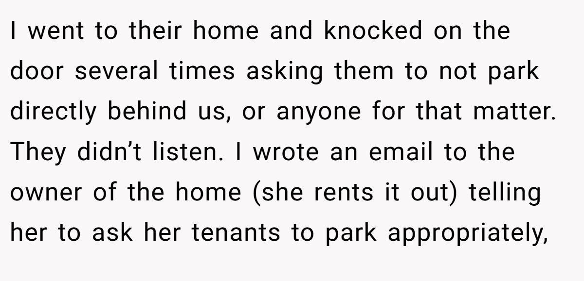 I went to their home and knocked on the door several times asking them to not park directly behind us, or anyone for that matter. They didn’t listen. I wrote an email to the owner of the home (she rents it out) telling her to ask her tenants to park appropriately,