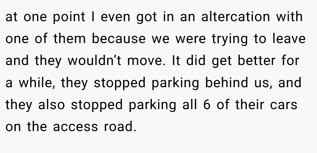 at one point I even got in an altercation with one of them because we were trying to leave and they wouldn’t move. It did get better for a while, they stopped parking behind us, and they also stopped parking all 6 of their cars on the access road.