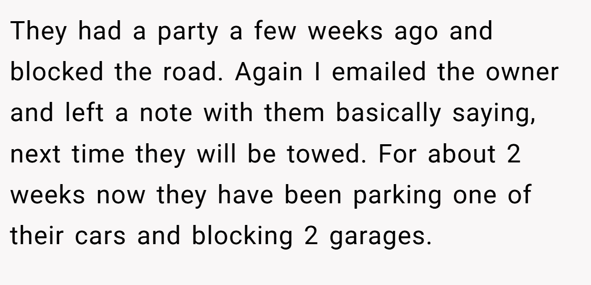 They had a party a few weeks ago and blocked the road. Again I emailed the owner and left a note with them basically saying, next time they will be towed. For about 2 weeks now they have been parking one of their cars and blocking 2 garages.