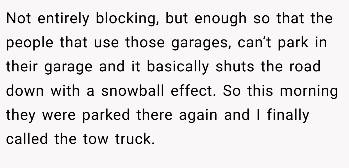 Not entirely blocking, but enough so that the people that use those garages, can’t park in their garage and it basically shuts the road down with a snowball effect. So this morning they were parked there again and I finally called the tow truck.