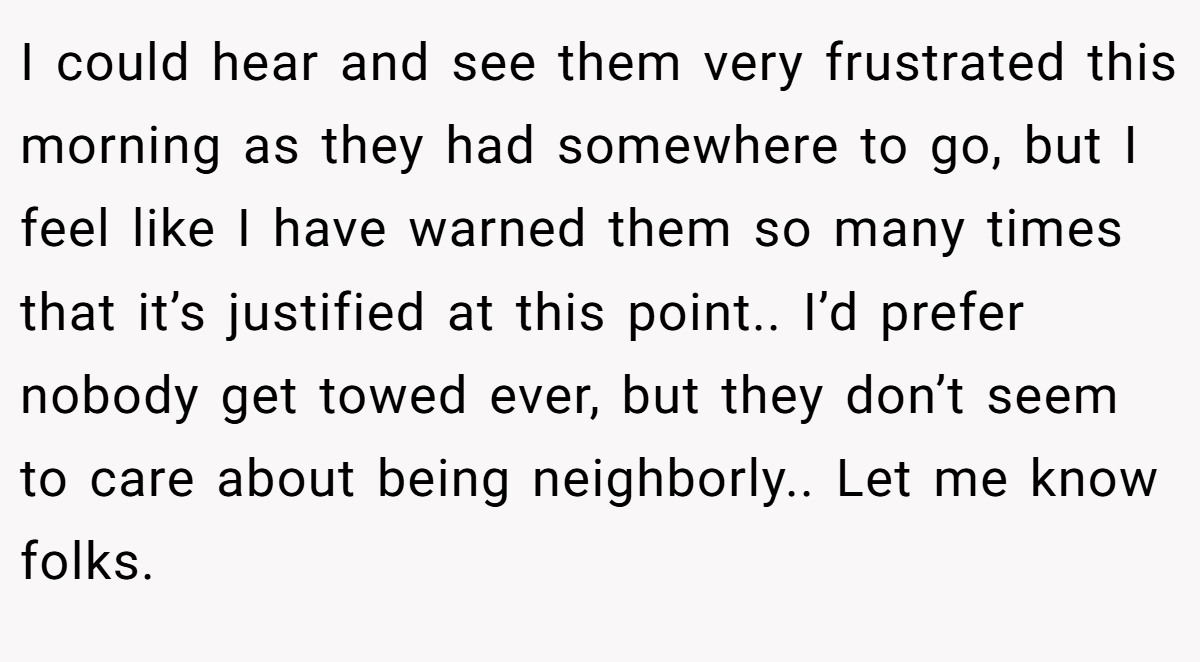 I could hear and see them very frustrated this morning as they had somewhere to go, but I feel like I have warned them so many times that it’s justified at this point.. I’d prefer nobody get towed ever, but they don’t seem to care about being neighborly.. Let me know folks.