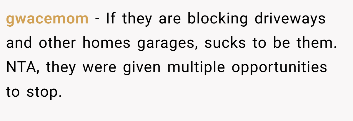 gwacemom - If they are blocking driveways and other homes garages, sucks to be them. NTA, they were given multiple opportunities to stop.
