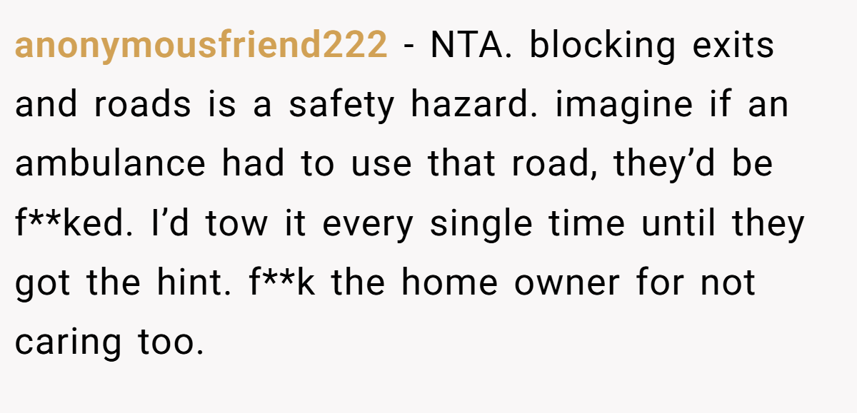anonymousfriend222 - NTA. blocking exits and roads is a safety hazard. imagine if an ambulance had to use that road, they’d be f**ked. I’d tow it every single time until they got the hint. f**k the home owner for not caring too.