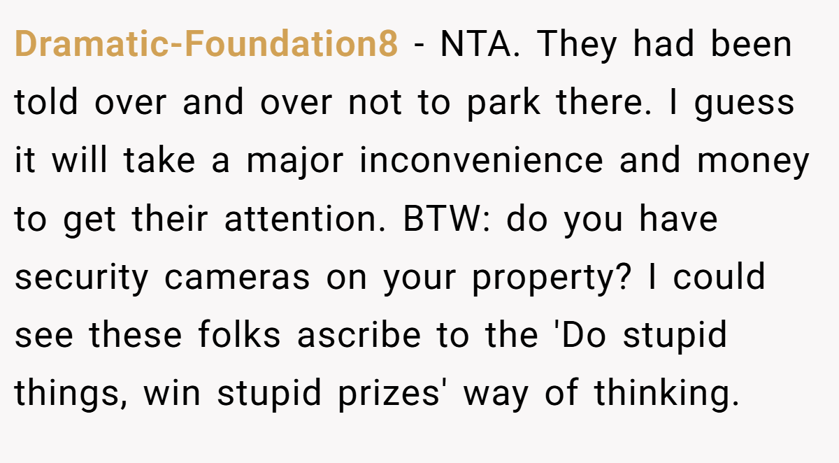 Dramatic-Foundation8 - NTA. They had been told over and over not to park there. I guess it will take a major inconvenience and money to get their attention. BTW: do you have security cameras on your property? I could see these folks ascribe to the 'Do stupid things, win stupid prizes' way of thinking.
