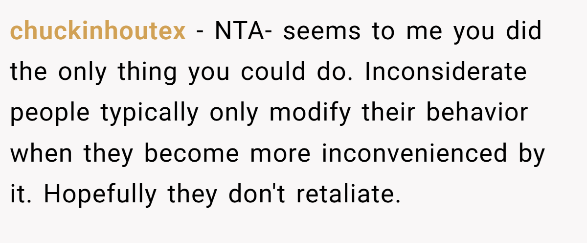 chuckinhoutex - NTA- seems to me you did the only thing you could do. Inconsiderate people typically only modify their behavior when they become more inconvenienced by it. Hopefully they don't retaliate.