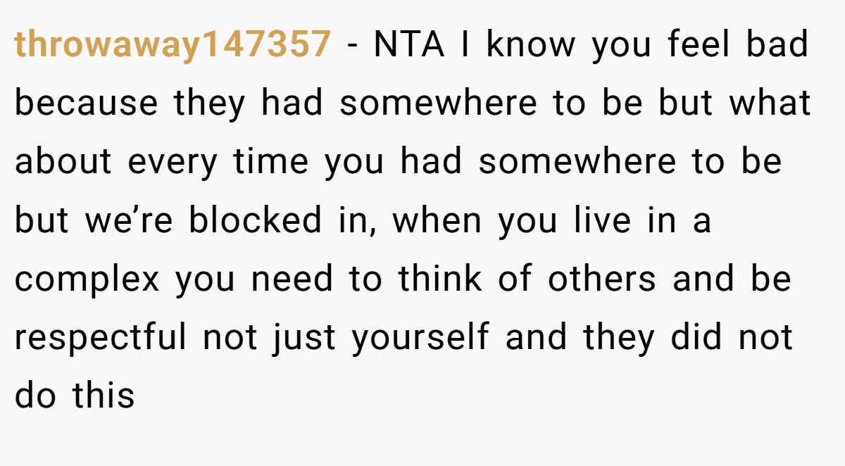 throwaway147357 - NTA I know you feel bad because they had somewhere to be but what about every time you had somewhere to be but we’re blocked in, when you live in a complex you need to think of others and be respectful not just yourself and they did not do this