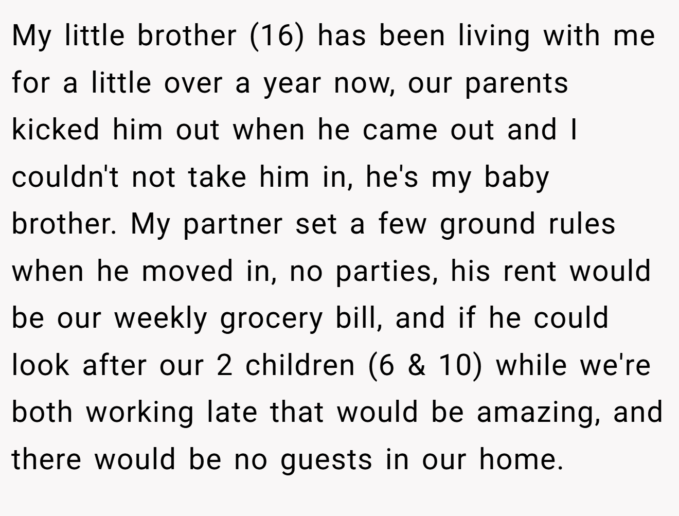 My little brother (16) has been living with me for a little over a year now, our parents kicked him out when he came out and I couldn't not take him in, he's my baby brother. My partner set a few ground rules when he moved in, no parties, his rent would be our weekly grocery bill, and if he could look after our 2 children (6 & 10) while we're both working late that would be amazing, and there would be no guests in our home.